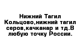 Нижний Тагил-Кольцово,нижний тагил-серов,качканар и тд.В любую точку России.